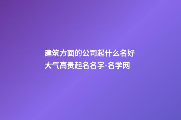 建筑方面的公司起什么名好 大气高贵起名名字-名学网-第1张-公司起名-玄机派